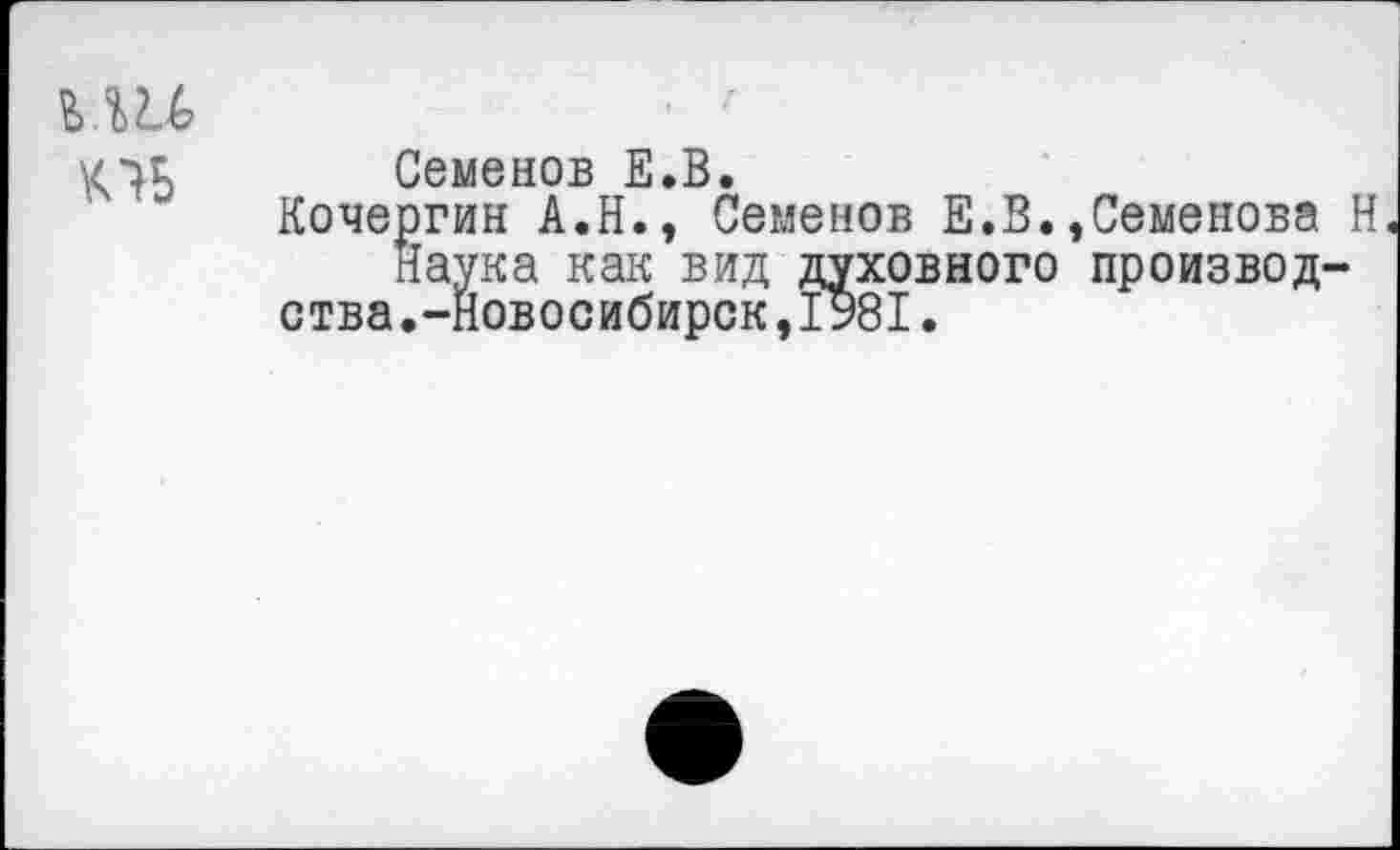 ﻿пь
Семенов Е.В.
Кочергин А.Н., Семенов Е.В.
Наука как вид духовного ства.-Новосибирск,I981.
Семенова Н производ-